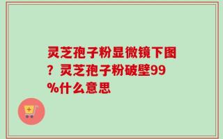 灵芝孢子粉显微镜下图？灵芝孢子粉破壁99%什么意思