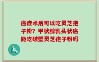癌症术后可以吃灵芝孢子粉？甲状腺乳头状癌能吃破壁灵芝孢子粉吗