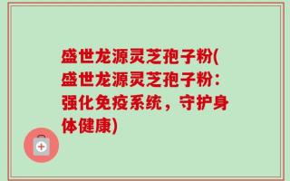 盛世龙源灵芝孢子粉(盛世龙源灵芝孢子粉：强化免疫系统，守护身体健康)