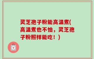 灵芝孢子粉能高温煮(高温煮也不怕，灵芝孢子粉照样能吃！)
