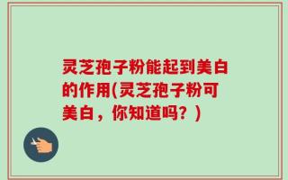 灵芝孢子粉能起到美白的作用(灵芝孢子粉可美白，你知道吗？)