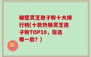 破壁灵芝孢子粉十大排行榜(十款热销灵芝孢子粉TOP10，你选哪一款？)