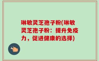 琳敏灵芝孢子粉(琳敏灵芝孢子粉：提升免疫力，促进健康的选择)
