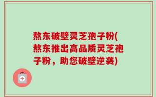 熬东破壁灵芝孢子粉(熬东推出高品质灵芝孢子粉，助您破壁逆袭)