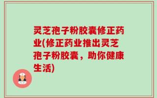 灵芝孢子粉胶囊修正药业(修正药业推出灵芝孢子粉胶囊，助你健康生活)