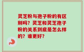 灵芝粉与孢子粉的有区别吗？灵芝和灵芝孢子粉的关系到底是怎么样的？谁更好？