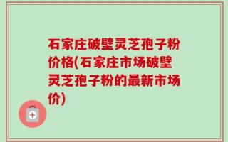 石家庄破壁灵芝孢子粉价格(石家庄市场破壁灵芝孢子粉的最新市场价)