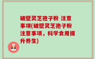 破壁灵芝孢子粉 注意事项(破壁灵芝孢子粉注意事项，科学食用提升养生)