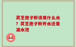 灵芝孢子粉该用什么水？灵芝孢子粉开水还是温水泡