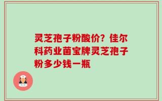 灵芝孢子粉酸价？佳尔科药业菌宝牌灵芝孢子粉多少钱一瓶