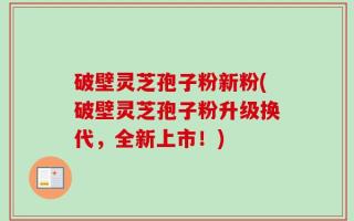 破壁灵芝孢子粉新粉(破壁灵芝孢子粉升级换代，全新上市！)