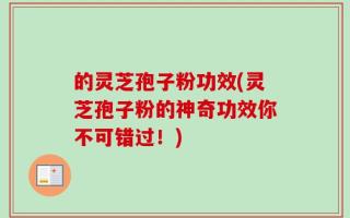 的灵芝孢子粉功效(灵芝孢子粉的神奇功效你不可错过！)