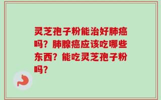 灵芝孢子粉能治好肺癌吗？肺腺癌应该吃哪些东西？能吃灵芝孢子粉吗？