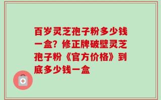 百岁灵芝孢子粉多少钱一盒？修正牌破壁灵芝孢子粉《官方价格》到底多少钱一盒