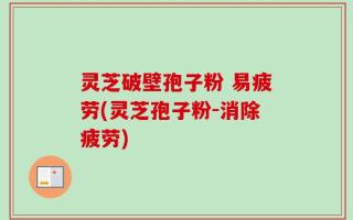 灵芝破壁孢子粉 易疲劳(灵芝孢子粉-消除疲劳)