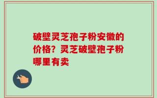 破壁灵芝孢子粉安徽的价格？灵芝破壁孢子粉哪里有卖