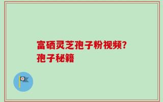 富硒灵芝孢子粉视频？孢子秘籍