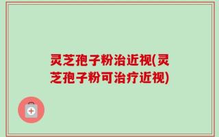 灵芝孢子粉治近视(灵芝孢子粉可治疗近视)