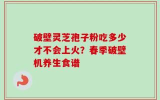 破壁灵芝孢子粉吃多少才不会上火？春季破壁机养生食谱