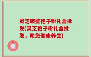 灵芝破壁孢子粉礼盒批发(灵芝孢子粉礼盒批发，助您健康养生)