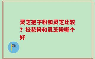 灵芝孢子粉和灵芝比较？松花粉和灵芝粉哪个好