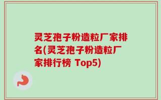 灵芝孢子粉造粒厂家排名(灵芝孢子粉造粒厂家排行榜 Top5)