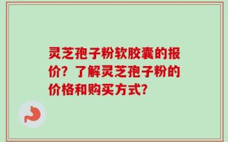 灵芝孢子粉软胶囊的报价？了解灵芝孢子粉的价格和购买方式？