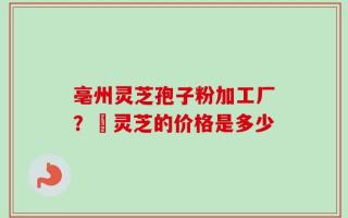 亳州灵芝孢子粉加工厂？焄灵芝的价格是多少