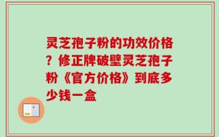 灵芝孢子粉的功效价格？修正牌破壁灵芝孢子粉《官方价格》到底多少钱一盒