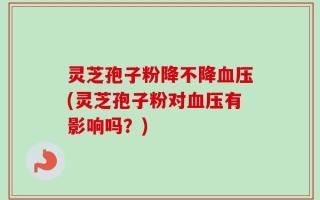 灵芝孢子粉降不降血压(灵芝孢子粉对血压有影响吗？)