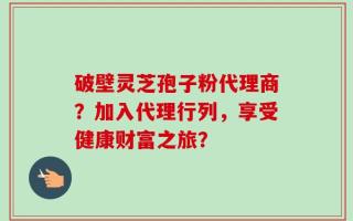 破壁灵芝孢子粉代理商？加入代理行列，享受健康财富之旅？