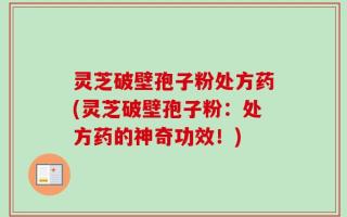 灵芝破壁孢子粉处方药(灵芝破壁孢子粉：处方药的神奇功效！)