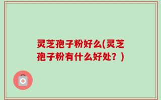 灵芝孢子粉好么(灵芝孢子粉有什么好处？)