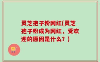 灵芝孢子粉网红(灵芝孢子粉成为网红，受欢迎的原因是什么？)
