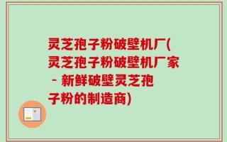 灵芝孢子粉破壁机厂(灵芝孢子粉破壁机厂家 - 新鲜破壁灵芝孢子粉的制造商)