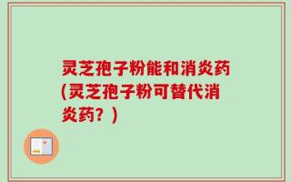 灵芝孢子粉能和消炎药(灵芝孢子粉可替代消炎药？)