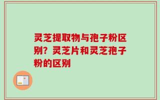 灵芝提取物与孢子粉区别？灵芝片和灵芝孢子粉的区别