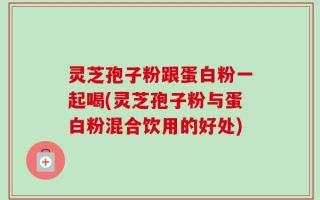 灵芝孢子粉跟蛋白粉一起喝(灵芝孢子粉与蛋白粉混合饮用的好处)