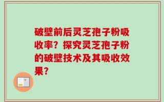 破壁前后灵芝孢子粉吸收率？探究灵芝孢子粉的破壁技术及其吸收效果？