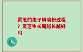 灵芝的孢子粉喷粉过程？灵芝生长期越长越好吗
