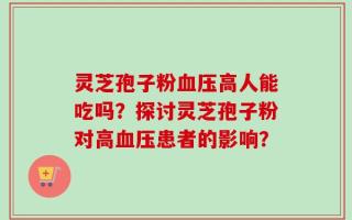 灵芝孢子粉血压高人能吃吗？探讨灵芝孢子粉对高血压患者的影响？