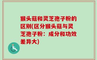 猴头菇和灵芝孢子粉的区别(区分猴头菇与灵芝孢子粉：成分和功效差异大)