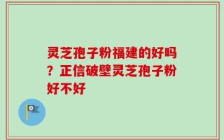 灵芝孢子粉福建的好吗？正信破壁灵芝孢子粉好不好