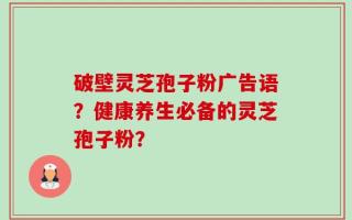 破壁灵芝孢子粉广告语？健康养生必备的灵芝孢子粉？