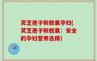灵芝孢子粉胶囊孕妇(灵芝孢子粉胶囊：安全的孕妇营养选择)