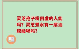 灵芝孢子粉阴虚的人能吗？灵芝煮水有一层油膜能喝吗？