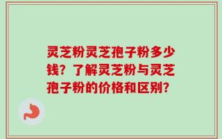 灵芝粉灵芝孢子粉多少钱？了解灵芝粉与灵芝孢子粉的价格和区别？