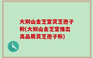 大别山金芝堂灵芝孢子粉(大别山金芝堂推出高品质灵芝孢子粉)