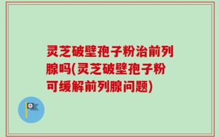 灵芝破壁孢子粉治前列腺吗(灵芝破壁孢子粉可缓解前列腺问题)