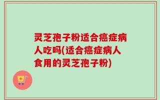 灵芝孢子粉适合癌症病人吃吗(适合癌症病人食用的灵芝孢子粉)